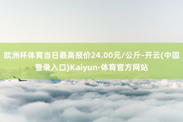 欧洲杯体育当日最高报价24.00元/公斤-开云(中国登录入口)Kaiyun·体育官方网站