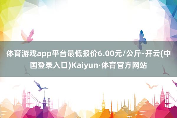 体育游戏app平台最低报价6.00元/公斤-开云(中国登录入口)Kaiyun·体育官方网站