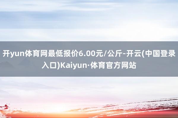 开yun体育网最低报价6.00元/公斤-开云(中国登录入口)Kaiyun·体育官方网站