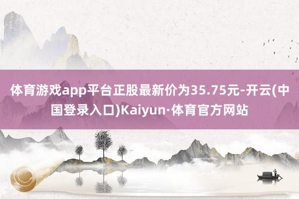 体育游戏app平台正股最新价为35.75元-开云(中国登录入口)Kaiyun·体育官方网站