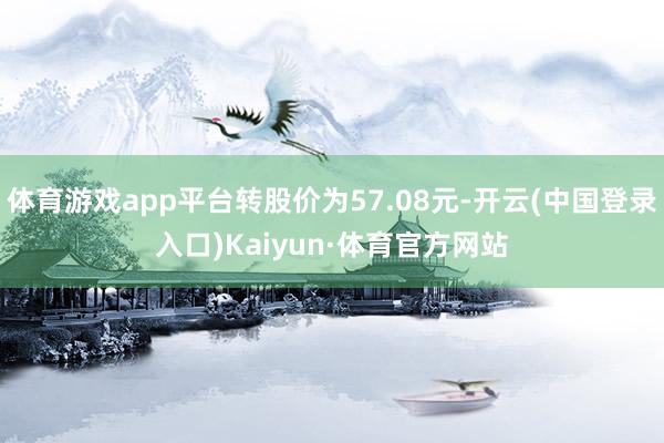 体育游戏app平台转股价为57.08元-开云(中国登录入口)Kaiyun·体育官方网站