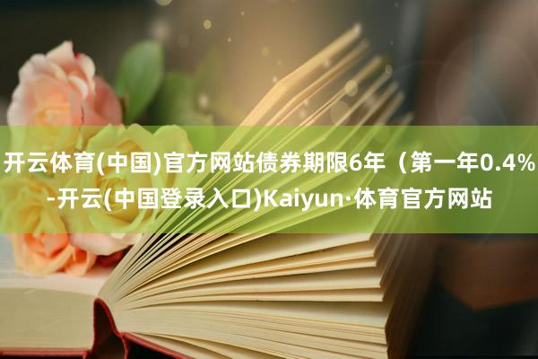 开云体育(中国)官方网站债券期限6年（第一年0.4%-开云(中国登录入口)Kaiyun·体育官方网站