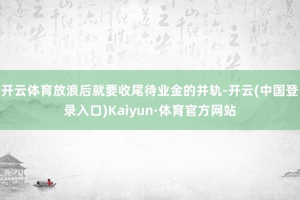 开云体育放浪后就要收尾待业金的并轨-开云(中国登录入口)Kaiyun·体育官方网站