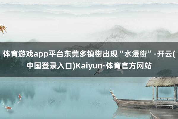 体育游戏app平台东莞多镇街出现“水浸街”-开云(中国登录入口)Kaiyun·体育官方网站