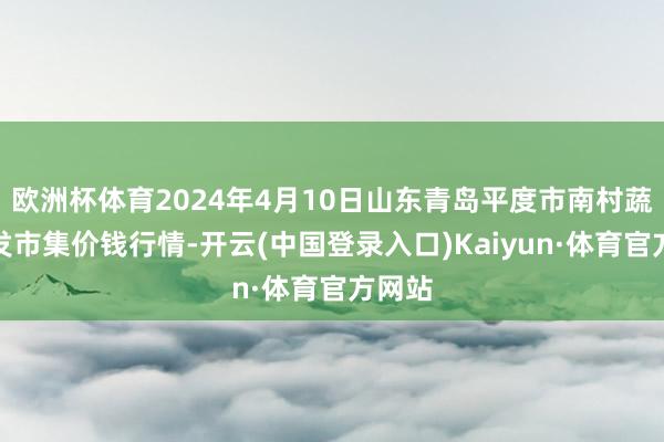 欧洲杯体育2024年4月10日山东青岛平度市南村蔬菜批发市集价钱行情-开云(中国登录入口)Kaiyun·体育官方网站