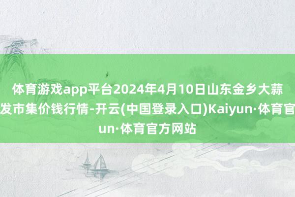 体育游戏app平台2024年4月10日山东金乡大蒜专科批发市集价钱行情-开云(中国登录入口)Kaiyun·体育官方网站