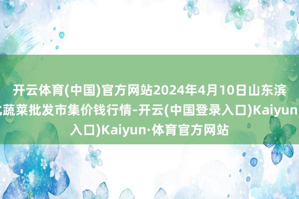 开云体育(中国)官方网站2024年4月10日山东滨州(六街）鲁北蔬菜批发市集价钱行情-开云(中国登录入口)Kaiyun·体育官方网站