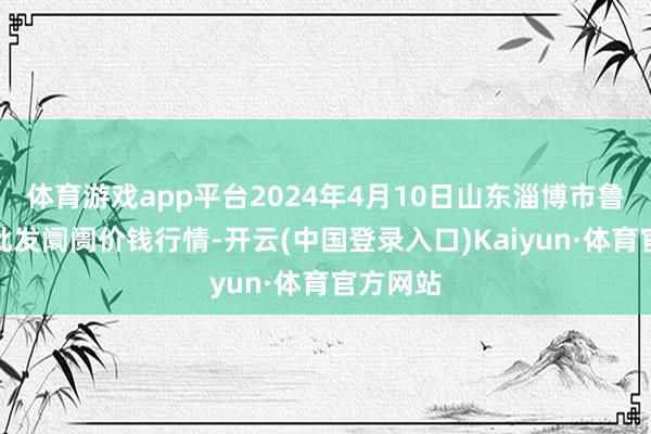 体育游戏app平台2024年4月10日山东淄博市鲁中蔬菜批发阛阓价钱行情-开云(中国登录入口)Kaiyun·体育官方网站