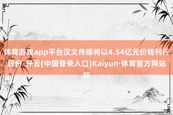 体育游戏app平台汉文传媒将以4.54亿元价钱刊行股份-开云(中国登录入口)Kaiyun·体育官方网站