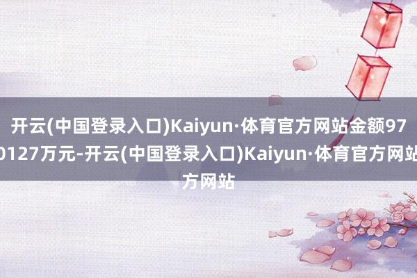 开云(中国登录入口)Kaiyun·体育官方网站金额970127万元-开云(中国登录入口)Kaiyun·体育官方网站