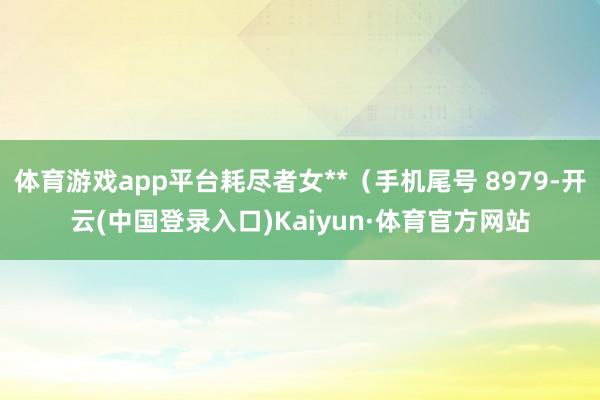 体育游戏app平台耗尽者女**（手机尾号 8979-开云(中国登录入口)Kaiyun·体育官方网站