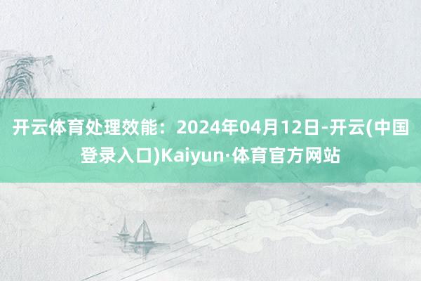 开云体育处理效能：2024年04月12日-开云(中国登录入口)Kaiyun·体育官方网站