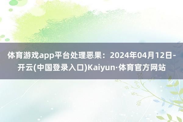 体育游戏app平台处理恶果：2024年04月12日-开云(中国登录入口)Kaiyun·体育官方网站