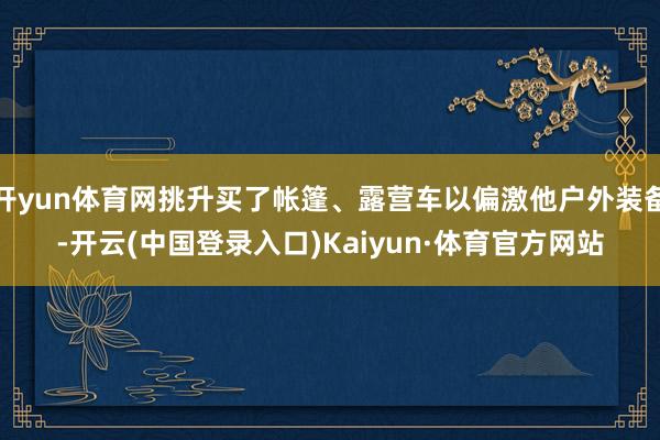 开yun体育网挑升买了帐篷、露营车以偏激他户外装备-开云(中国登录入口)Kaiyun·体育官方网站