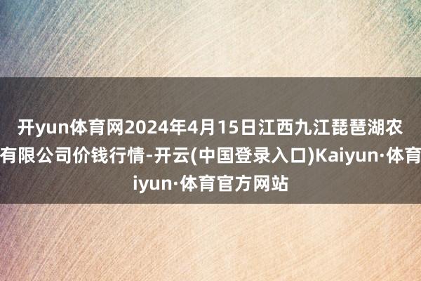 开yun体育网2024年4月15日江西九江琵琶湖农产物物流有限公司价钱行情-开云(中国登录入口)Kaiyun·体育官方网站