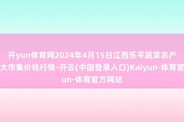 开yun体育网2024年4月15日江西乐平蔬菜农产物批发大市集价钱行情-开云(中国登录入口)Kaiyun·体育官方网站