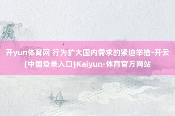 开yun体育网 　　行为扩大国内需求的紧迫举措-开云(中国登录入口)Kaiyun·体育官方网站