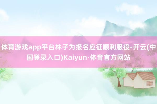 体育游戏app平台林子为报名应征顺利服役-开云(中国登录入口)Kaiyun·体育官方网站