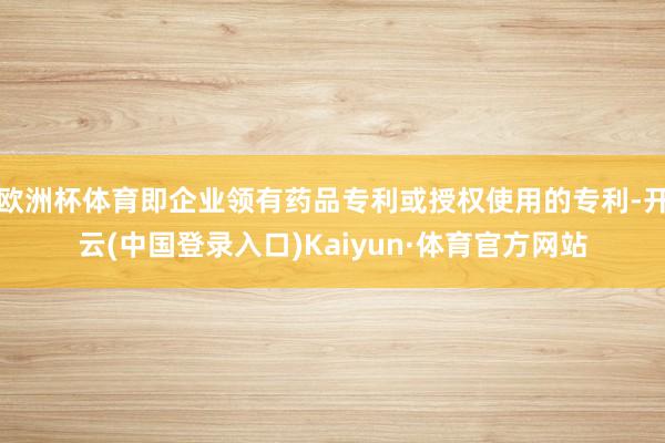 欧洲杯体育即企业领有药品专利或授权使用的专利-开云(中国登录入口)Kaiyun·体育官方网站