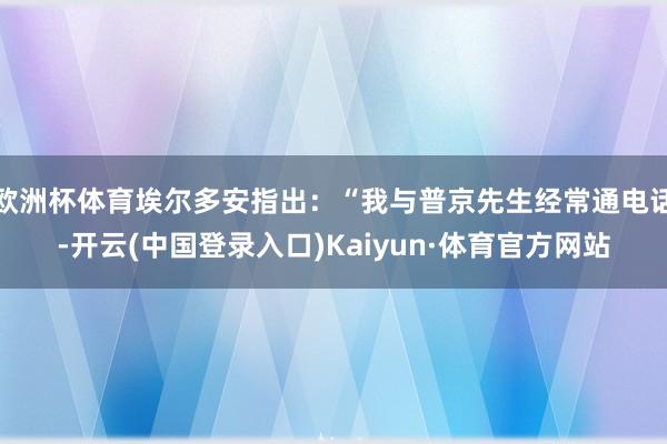 欧洲杯体育埃尔多安指出：“我与普京先生经常通电话-开云(中国登录入口)Kaiyun·体育官方网站