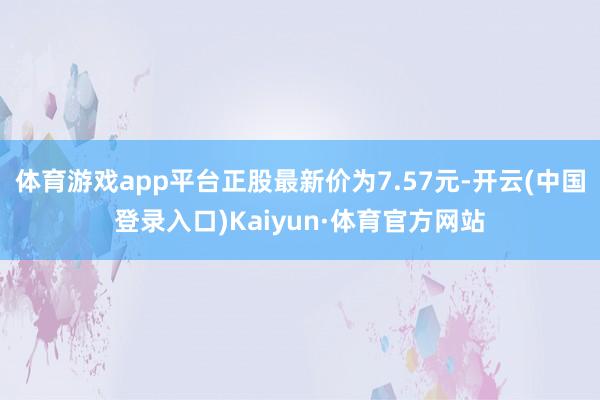 体育游戏app平台正股最新价为7.57元-开云(中国登录入口)Kaiyun·体育官方网站