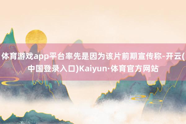 体育游戏app平台率先是因为该片前期宣传称-开云(中国登录入口)Kaiyun·体育官方网站