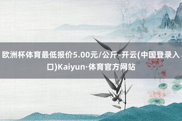 欧洲杯体育最低报价5.00元/公斤-开云(中国登录入口)Kaiyun·体育官方网站