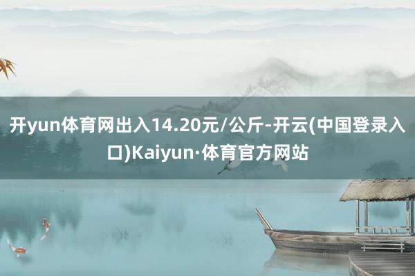 开yun体育网出入14.20元/公斤-开云(中国登录入口)Kaiyun·体育官方网站