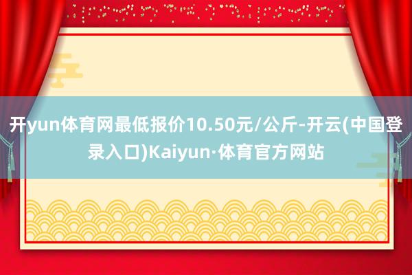 开yun体育网最低报价10.50元/公斤-开云(中国登录入口)Kaiyun·体育官方网站