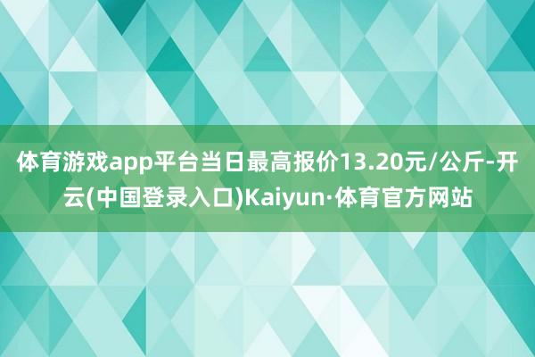 体育游戏app平台当日最高报价13.20元/公斤-开云(中国登录入口)Kaiyun·体育官方网站