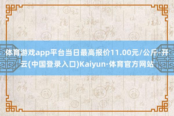 体育游戏app平台当日最高报价11.00元/公斤-开云(中国登录入口)Kaiyun·体育官方网站