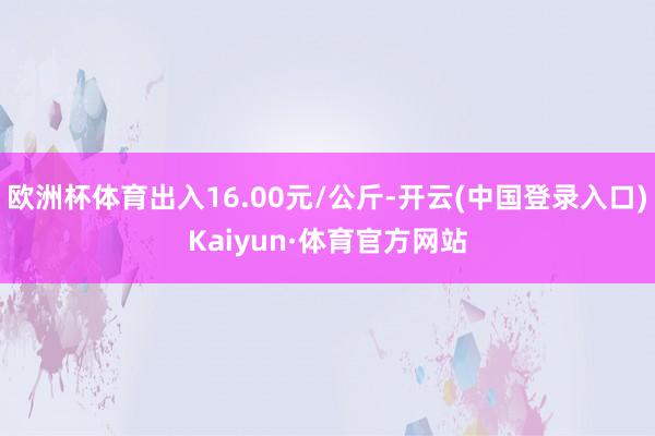 欧洲杯体育出入16.00元/公斤-开云(中国登录入口)Kaiyun·体育官方网站