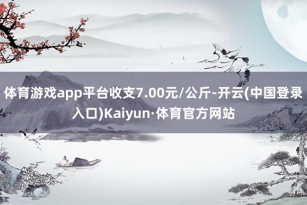 体育游戏app平台收支7.00元/公斤-开云(中国登录入口)Kaiyun·体育官方网站