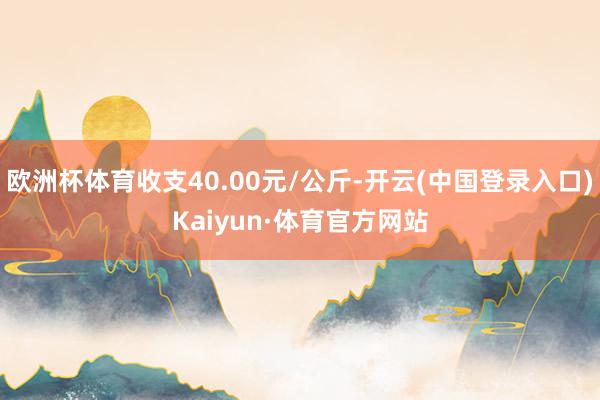 欧洲杯体育收支40.00元/公斤-开云(中国登录入口)Kaiyun·体育官方网站