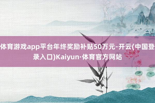 体育游戏app平台年终奖励补贴50万元-开云(中国登录入口)Kaiyun·体育官方网站