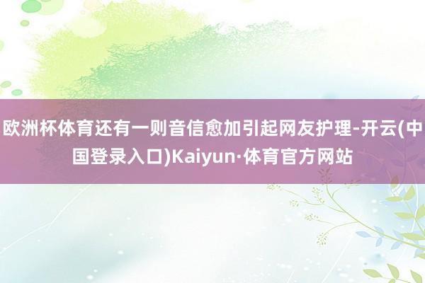 欧洲杯体育还有一则音信愈加引起网友护理-开云(中国登录入口)Kaiyun·体育官方网站