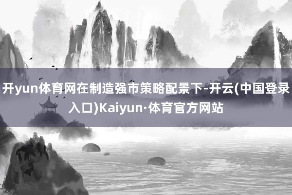 开yun体育网在制造强市策略配景下-开云(中国登录入口)Kaiyun·体育官方网站