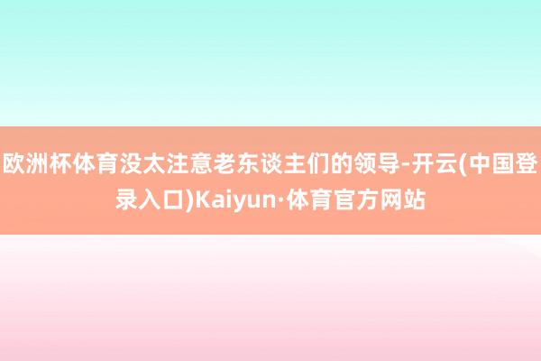 欧洲杯体育没太注意老东谈主们的领导-开云(中国登录入口)Kaiyun·体育官方网站