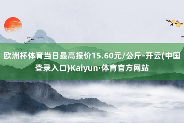 欧洲杯体育当日最高报价15.60元/公斤-开云(中国登录入口)Kaiyun·体育官方网站