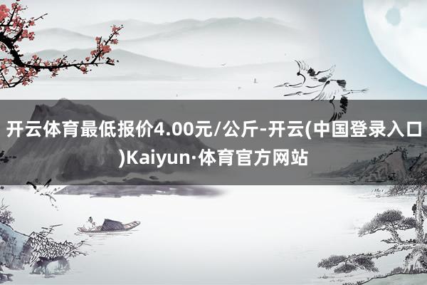 开云体育最低报价4.00元/公斤-开云(中国登录入口)Kaiyun·体育官方网站