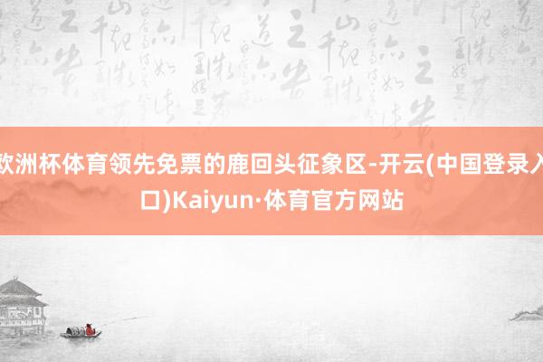 欧洲杯体育领先免票的鹿回头征象区-开云(中国登录入口)Kaiyun·体育官方网站