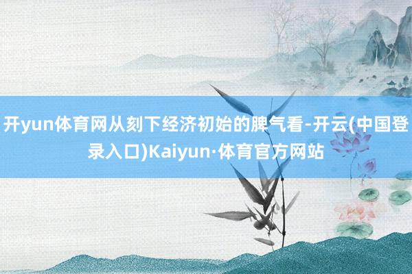 开yun体育网从刻下经济初始的脾气看-开云(中国登录入口)Kaiyun·体育官方网站