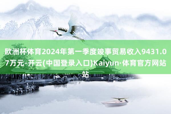 欧洲杯体育2024年第一季度竣事贸易收入9431.07万元-开云(中国登录入口)Kaiyun·体育官方网站