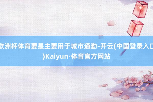 欧洲杯体育要是主要用于城市通勤-开云(中国登录入口)Kaiyun·体育官方网站