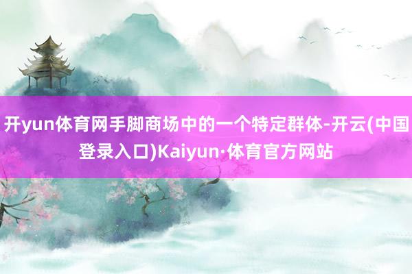 开yun体育网手脚商场中的一个特定群体-开云(中国登录入口)Kaiyun·体育官方网站