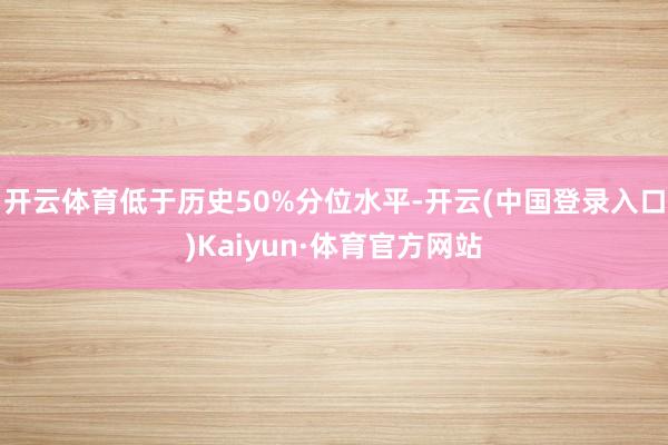 开云体育低于历史50%分位水平-开云(中国登录入口)Kaiyun·体育官方网站