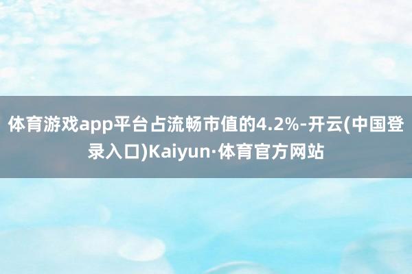 体育游戏app平台占流畅市值的4.2%-开云(中国登录入口)Kaiyun·体育官方网站