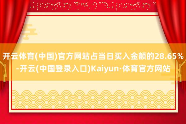 开云体育(中国)官方网站占当日买入金额的28.65%-开云(中国登录入口)Kaiyun·体育官方网站