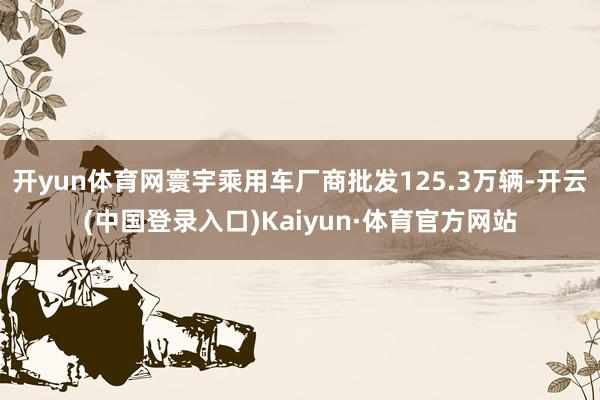 开yun体育网寰宇乘用车厂商批发125.3万辆-开云(中国登录入口)Kaiyun·体育官方网站