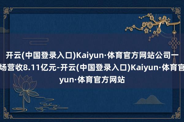 开云(中国登录入口)Kaiyun·体育官方网站公司一季度收场营收8.11亿元-开云(中国登录入口)Kaiyun·体育官方网站